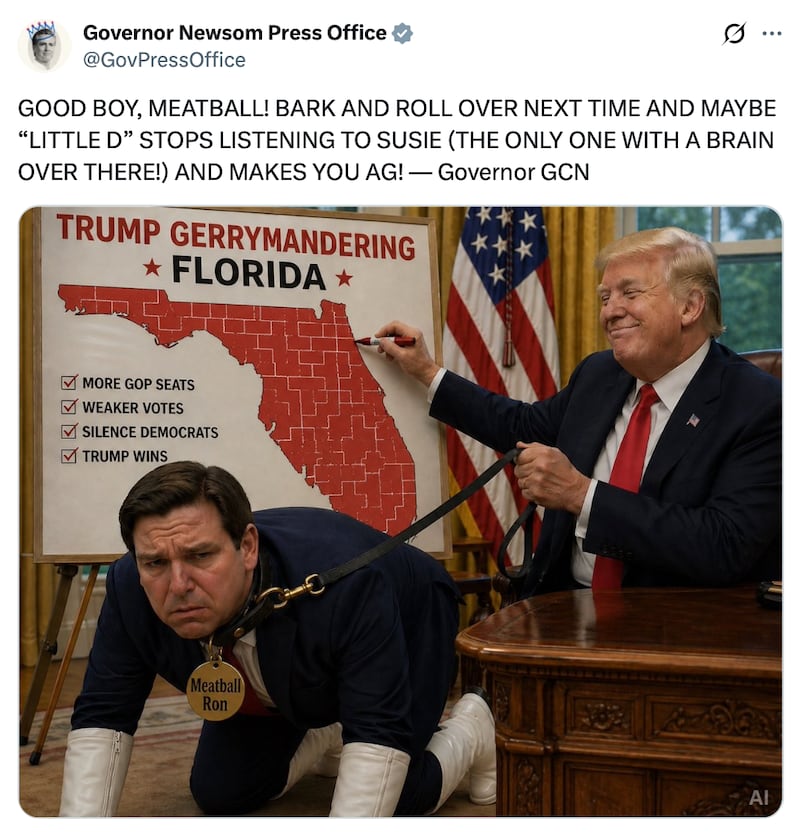 Governor Newsom Press Office post on X reads: "GOOD BOY, MEATBALL! BARK AND ROLL OVER NEXT TIME AND MAYBE “LITTLE D” STOPS LISTENING TO SUSIE (THE ONLY ONE WITH A BRAIN OVER THERE!) AND MAKES YOU AG! — Governor GCN"

The photo below is an AI image of Florida Governor Ron DeSantis held on a leash by President Donald Trump in the Oval Office next to a white board with a gerrymandered map of Florida.