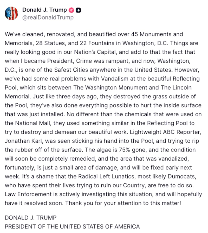 Truth Social post by Donald Trump: "We’ve cleaned, renovated, and beautified over 45 Monuments and Memorials, 28 Statues, and 22 Fountains in Washington, D.C. Things are really looking good in our Nation’s Capital, and add to that the fact that when I became President, Crime was rampant, and now, Washington, D.C., is one of the Safest Cities anywhere in the United States. However, we’ve had some real problems with Vandalism at the beautiful Reflecting Pool, which sits between The Washington Monument and The Lincoln Memorial. Just like three days ago, they destroyed the grass outside of the Pool, they’ve also done everything possible to hurt the inside surface that was just installed. No different than the chemicals that were used on the National Mall, they used something similar in the Reflecting Pool to try to destroy and demean our beautiful work. Lightweight ABC Reporter, Jonathan Karl, was seen sticking his hand into the Pool, and trying to rip the rubber off of the surface. The algae is 75% gone, and the condition will soon be completely remedied, and the area that was vandalized, fortunately, is just a small area of damage, and will be fixed early next week. It’s a shame that the Radical Left Lunatics, most likely Dumocats, who have spent their lives trying to ruin our Country, are free to do so. Law Enforcement is actively investigating this situation, and will hopefully have it resolved soon. Thank you for your attention to this matter!
DONALD J. TRUMP
PRESIDENT OF THE UNITED STATES OF AMERICA"