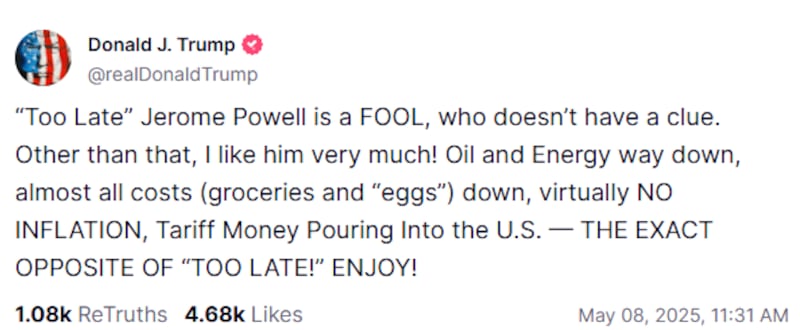 Donald Trump writing on Truth Social: “Too Late” Jerome Powell is a FOOL, who doesn’t have a clue. Other than that, I like him very much! Oil and Energy way down, almost all costs (groceries and “eggs”) down, virtually NO INFLATION, Tariff Money Pouring Into the U.S. — THE EXACT OPPOSITE OF “TOO LATE!” ENJOY!