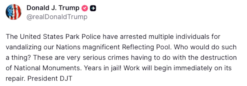 Donald Trump Truth Social post reads: "The United States Park Police have arrested multiple individuals for vandalizing our Nations magnificent Reflecting Pool. Who would do such a thing? These are very serious crimes having to do with the destruction of National Monuments. Years in jail! Work will begin immediately on its repair. President DJT"