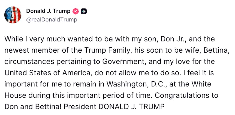 Donald Trump post on Truth Social reads: "While I very much wanted to be with my son, Don Jr., and the newest member of the Trump Family, his soon to be wife, Bettina, circumstances pertaining to Government, and my love for the United States of America, do not allow me to do so. I feel it is important for me to remain in Washington, D.C., at the White House during this important period of time. Congratulations to Don and Bettina! President DONALD J. TRUMP"