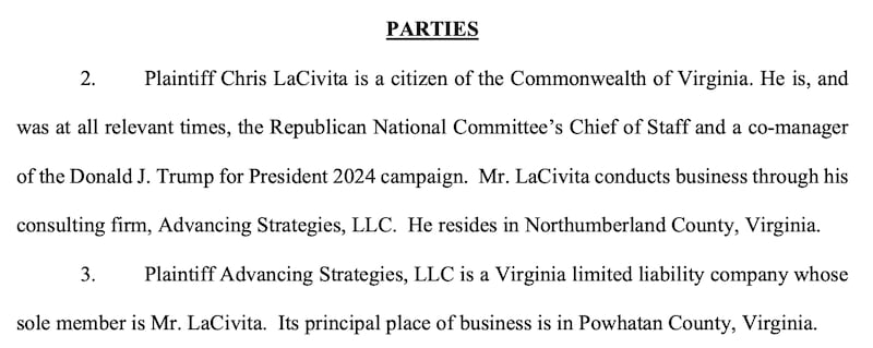 PARTIES
2. Plaintiff Chris LaCivita is a citizen of the Commonwealth of Virginia. He is, and
was at all relevant times, the Republican National Committee’s Chief of Staff and a co-manager
of the Donald J. Trump for President 2024 campaign. Mr. LaCivita conducts business through his
consulting firm, Advancing Strategies, LLC. He resides in Northumberland County, Virginia.
3. Plaintiff Advancing Strategies, LLC is a Virginia limited liability company whose
sole member is Mr. LaCivita. Its principal place of business is in Powhatan County, Virginia.