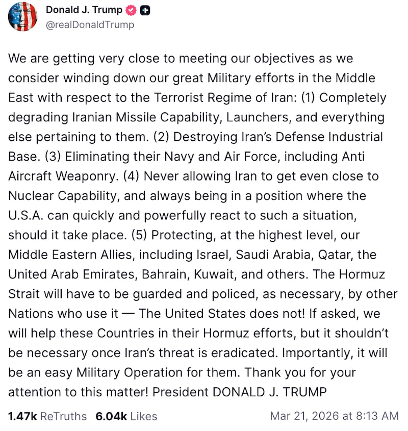 Post reads: "We are getting very close to meeting our objectives as we consider winding down our great Military efforts in the Middle East with respect to the Terrorist Regime of Iran: (1) Completely degrading Iranian Missile Capability, Launchers, and everything else pertaining to them. (2) Destroying Iran’s Defense Industrial Base. (3) Eliminating their Navy and Air Force, including Anti Aircraft Weaponry. (4) Never allowing Iran to get even close to Nuclear Capability, and always being in a position where the U.S.A. can quickly and powerfully react to such a situation, should it take place. (5) Protecting, at the highest level, our Middle Eastern Allies, including Israel, Saudi Arabia, Qatar, the United Arab Emirates, Bahrain, Kuwait, and others. The Hormuz Strait will have to be guarded and policed, as necessary, by other Nations who use it — The United States does not! If asked, we will help these Countries in their Hormuz efforts, but it shouldn’t be necessary once Iran’s threat is eradicated. Importantly, it will be an easy Military Operation for them. Thank you for your attention to this matter! President DONALD J. TRUMP"