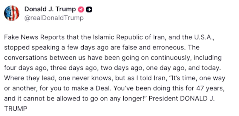Donald Trump Truth Social post reads: "Fake News Reports that the Islamic Republic of Iran, and the U.S.A., stopped speaking a few days ago are false and erroneous. The conversations between us have been going on continuously, including four days ago, three days ago, two days ago, one day ago, and today. Where they lead, one never knows, but as I told Iran, “It’s time, one way or another, for you to make a Deal. You’ve been doing this for 47 years, and it cannot be allowed to go on any longer!” President DONALD J. TRUMP"