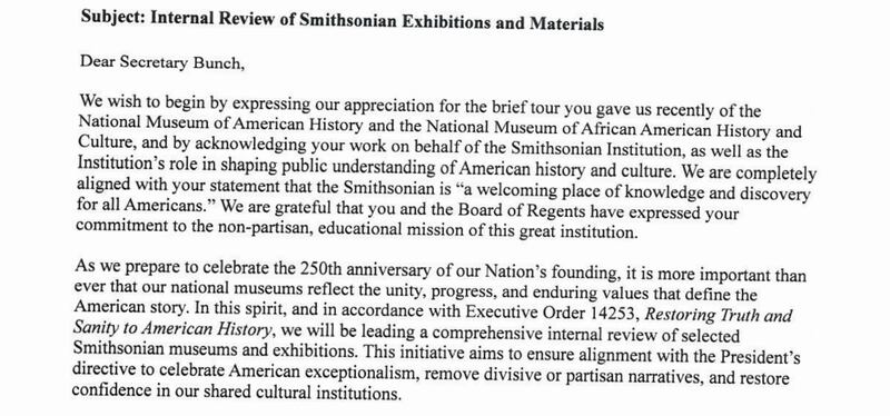 Dear Secretary Bunch,

We wish to begin by expressing our appreciation for the brief tour you gave us recently of the National Museum of American History and the National Museum of African American History and Culture, and by acknowledging your work on behalf of the Smithsonian Institution, as well as the Institution’s role in shaping public understanding of American history and culture. We are completely aligned with your statement that the Smithsonian is “a welcoming place of knowledge and discovery for all Americans.” We are grateful that you and the Board of Regents have expressed your commitment to the non-partisan, educational mission of this great institution.

As we prepare to celebrate the 250th anniversary of our Nation’s founding, it is more important than ever that our national museums reflect the unity, progress, and enduring values that define the American story. In this spirit, and in accordance with Executive Order 14253, Restoring Truth and Sanity to American History, we will be leading a comprehensive internal review of selected Smithsonian museums and exhibitions. This initiative aims to ensure alignment with the President’s directive to celebrate American exceptionalism, remove divisive or partisan narratives, and restore confidence in our shared cultural institutions.