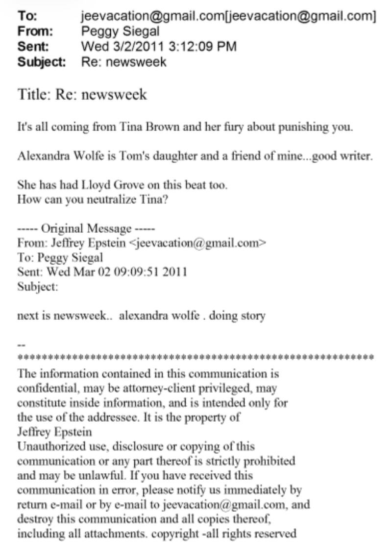 To: jeeyacation©gmail.comijeeyacation@gmail.com]
From: Peggy Siegal
Sent Wed 3/2/2011 3:12:09 PM
Subject: Re: newsweek
Title: Re: newsweek
It's all coming from Tina Brown and her fiuy about punishing you.
Alexandra Wolfe is Tom's daughter and a friend of mine...good writer.
She has had Lloyd Grove on this beat too.
How can you neutralize Tina?
— Original Message —
From: Jeffrey Epstein leevacation@gmailcom>
To: Peggy Siegal
Sent: Wed Mar 02 09:09:51 2011
Subject:
next is newsweek.. alexandra wolfe . doing story