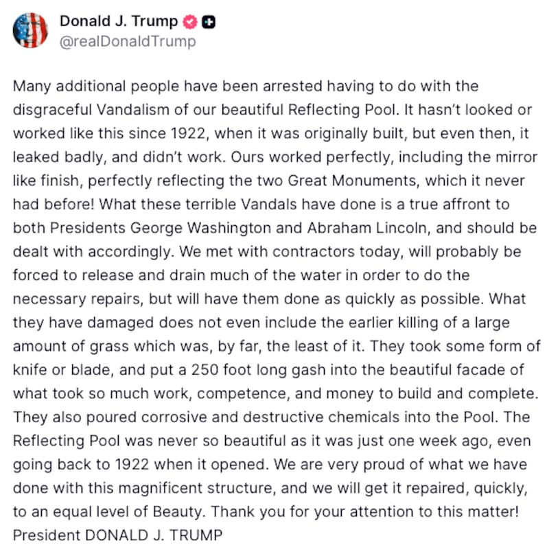Donald Trump Truth Social post reads: "Many additional people have been arrested having to do with the disgraceful Vandalism of our beautiful Reflecting Pool. It hasn’t looked or worked like this since 1922, when it was originally built, but even then, it leaked badly, and didn’t work. Ours worked perfectly, including the mirror like finish, perfectly reflecting the two Great Monuments, which it never had before! What these terrible Vandals have done is a true affront to both Presidents George Washington and Abraham Lincoln, and should be dealt with accordingly. We met with contractors today, will probably be forced to release and drain much of the water in order to do the necessary repairs, but will have them done as quickly as possible. What they have damaged does not even include the earlier killing of a large amount of grass which was, by far, the least of it. They took some form of knife or blade, and put a 250 foot long gash into the beautiful facade of what took so much work, competence, and money to build and complete. They also poured corrosive and destructive chemicals into the Pool. The Reflecting Pool was never so beautiful as it was just one week ago, even going back to 1922 when it opened. We are very proud of what we have done with this magnificent structure, and we will get it repaired, quickly, to an equal level of Beauty. Thank you for your attention to this matter! President DONALD J. TRUMP"
