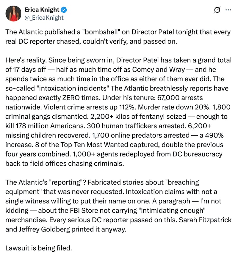 Erica Knight post on X reads: "The Atlantic published a "bombshell" on Director Patel tonight that every real DC reporter chased, couldn't verify, and passed on.

Here's reality. Since being sworn in, Director Patel has taken a grand total of 17 days off — half as much time off as Comey and Wray — and he spends twice as much time in the office as either of them ever did. The so-called "intoxication incidents" The Atlantic breathlessly reports have happened exactly ZERO times. Under his tenure: 67,000 arrests nationwide. Violent crime arrests up 112%. Murder rate down 20%. 1,800 criminal gangs dismantled. 2,200+ kilos of fentanyl seized — enough to kill 178 million Americans. 300 human traffickers arrested. 6,200+ missing children recovered. 1,700 online predators arrested — a 490% increase. 8 of the Top Ten Most Wanted captured, double the previous four years combined. 1,000+ agents redeployed from DC bureaucracy back to field offices chasing criminals.

The Atlantic's "reporting"? Fabricated stories about "breaching equipment" that was never requested. Intoxication claims with not a single witness willing to put their name on one. A paragraph — I'm not kidding — about the FBI Store not carrying "intimidating enough" merchandise. Every serious DC reporter passed on this. Sarah Fitzpatrick and Jeffrey Goldberg printed it anyway. Lawsuit is being filed."
