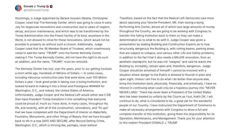 Trump post on Truth Social reads: "Shockingly, a Judge appointed by Barack Hussein Obama, Christopher Cooper, ruled that The Kennedy Center, which was going to close in early July for largescale renovations and construction due to years of neglect, decay, and poor maintenance, and which was to be transformed by the Trump Administration into the Finest Facility of its kind, anywhere in the World, is not allowed to close for these renovations, which would not be possible to properly do without such a closure. Additionally, Judge Cooper ruled that the 36 Member Board of Trustees, which unanimously voted to add the name “TRUMP” onto the former Kennedy Center, making it The Trump Kennedy Center, did not have the right to do such an addition, and the name, “TRUMP,” must be removed.
The Kennedy Center has lost, over the years, prior to our getting involved a short while ago, Hundreds of Millions of Dollars — In some cases, including ridiculous construction jobs that were done, over 100 Million Dollars a year. I took great pride in taking over a losing Institution, and looked forward to making it into a Great and Prestigious WINNER for Washington, D.C., and indeed, the United States of America. Unfortunately, Judge Cooper and the Radical Left would rather see it DIE than have President Trump transform it into something that everyone could be proud of, much as I have done, in many cases, throughout my life, and recently, with all of the construction, renovations, and “fix ups” that we have completed with the Department of Interior on Waterfalls, Fountains, Monuments, and other things of Beauty that we have brought back to life in a now SAFE AND SECURE, after Record Setting Crime, Washington, D.C., which is thriving like, perhaps, never before!
Therefore, based on the fact that the Radical Left Democrats care more about opposing your favorite President, ME, than saving a dying Performing Arts Center, almost all of which lose large amounts of money throughout the Country, we are going to be working with Congress to transfer this failing Institution back to them so they can make a determination as to what to do with it. Judge Cooper was given a presentation by leading Building and Construction Experts as to how structurally dangerous the Building is, with rotting beams, parking areas that are subject to collapse, and various other Life and Safety problems, in addition to the fact that it also needs a MAJOR renovation, from an aesthetic standpoint, but he was not “swayed,” and said he wants the Building to, incredibly, remain open and, therefore, dangerous. Judge Cooper should be ashamed of himself! I cannot be involved with a situation where danger to the Public is allowed to flourish in plain and open sight. Unless I am free to do what I do better than anyone else, bring this Institution back, physically, financially, and artistically, I have no interest in continuing what could only be a hopeless journey into “NEVER NEVER LAND.” There has never been a President of the United States who has been treated so unfairly by the Courts as I but, that’s OK, I will continue to do, what is considered to be, a great job for the wonderful people of our Country. I have instructed the Department of Commerce to make all necessary arrangements with Congress to allow a full and complete transfer of this Institution, giving them the responsibility for its Operation, Maintenance, and Management. Thank you for your attention to this matter! President DONALD J. TRUMP"