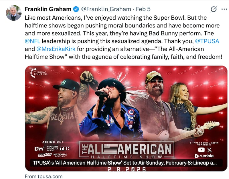 Franklin Graham
@Franklin_Graham
·
Feb 5
Like most Americans, I’ve enjoyed watching the Super Bowl. But the halftime shows began pushing moral boundaries and have become more and more sexualized. This year, they’re having Bad Bunny perform. The 
@NFL
 leadership is pushing this sexualized agenda. Thank you, 
@TPUSA
 and 
@MrsErikaKirk
 for providing an alternative—“The All-American Halftime Show” with the agenda of celebrating family, faith, and freedom!
