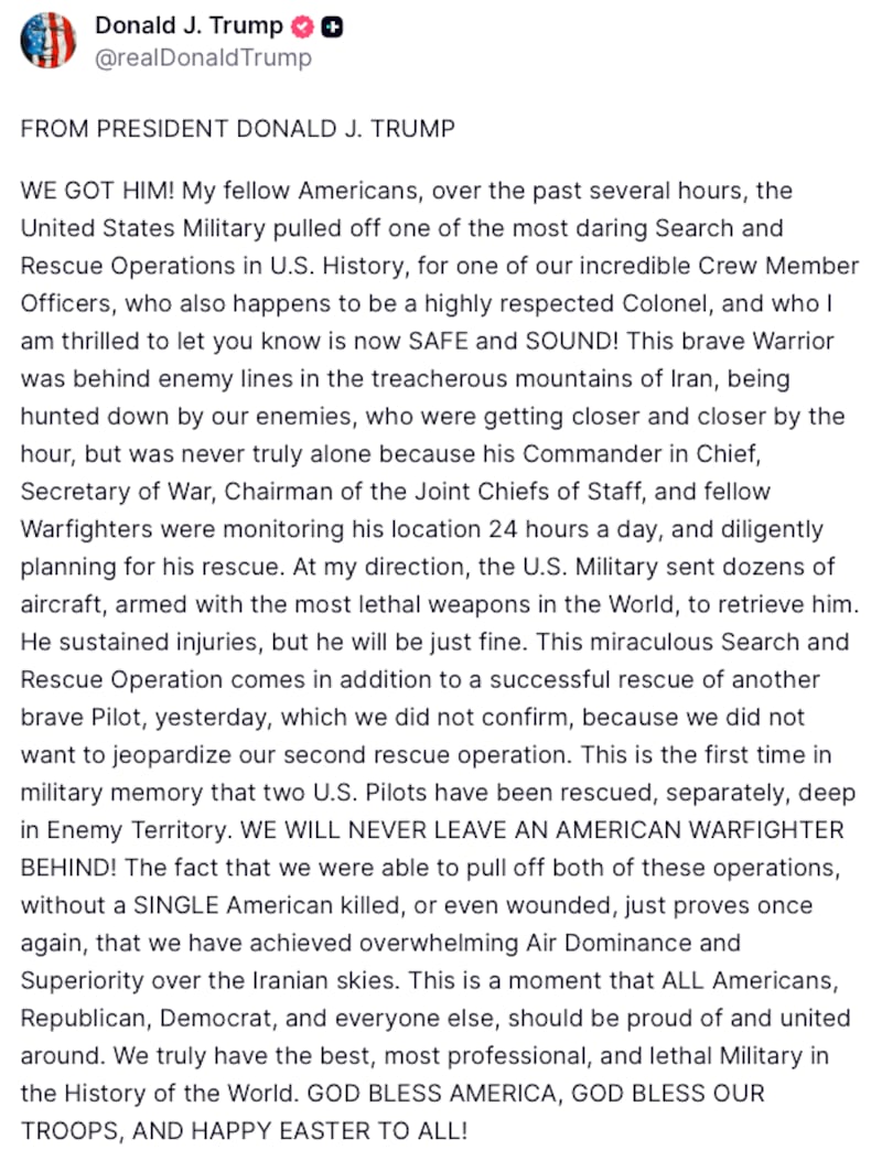 President Trump posted on Truth social: "FROM PRESIDENT DONALD J. TRUMP

WE GOT HIM! My fellow Americans, over the past several hours, the United States Military pulled off one of the most daring Search and Rescue Operations in U.S. History, for one of our incredible Crew Member Officers, who also happens to be a highly respected Colonel, and who I am thrilled to let you know is now SAFE and SOUND! This brave Warrior was behind enemy lines in the treacherous mountains of Iran, being hunted down by our enemies, who were getting closer and closer by the hour, but was never truly alone because his Commander in Chief, Secretary of War, Chairman of the Joint Chiefs of Staff, and fellow Warfighters were monitoring his location 24 hours a day, and diligently planning for his rescue. At my direction, the U.S. Military sent dozens of aircraft, armed with the most lethal weapons in the World, to retrieve him. He sustained injuries, but he will be just fine. This miraculous Search and Rescue Operation comes in addition to a successful rescue of another brave Pilot, yesterday, which we did not confirm, because we did not want to jeopardize our second rescue operation. This is the first time in military memory that two U.S. Pilots have been rescued, separately, deep in Enemy Territory. WE WILL NEVER LEAVE AN AMERICAN WARFIGHTER BEHIND! The fact that we were able to pull off both of these operations, without a SINGLE American killed, or even wounded, just proves once again, that we have achieved overwhelming Air Dominance and Superiority over the Iranian skies. This is a moment that ALL Americans, Republican, Democrat, and everyone else, should be proud of and united around. We truly have the best, most professional, and lethal Military in the History of the World. GOD BLESS AMERICA, GOD BLESS OUR TROOPS, AND HAPPY EASTER TO ALL!"