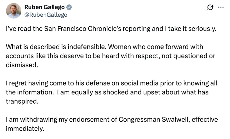 Senator Ruben Gallego X post reads: "I’ve read the San Francisco Chronicle’s reporting and I take it seriously. What is described is indefensible. Women who come forward with accounts like this deserve to be heard with respect, not questioned or dismissed. I regret having come to his defense on social media prior to knowing all the information. I am equally as shocked and upset about what has transpired. I am withdrawing my endorsement of Congressman Swalwell, effective immediately."