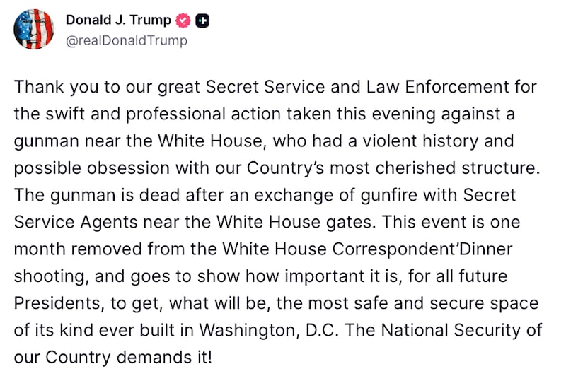Donald Trump Truth Social Post reads: "Thank you to our great Secret Service and Law Enforcement for the swift and professional action taken this evening against a gunman near the White House, who had a violent history and possible obsession with our Country’s most cherished structure. The gunman is dead after an exchange of gunfire with Secret Service Agents near the White House gates. This event is one month removed from the White House Correspondent’Dinner shooting, and goes to show how important it is, for all future Presidents, to get, what will be, the most safe and secure space of its kind ever built in Washington, D.C. The National Security of our Country demands it!"