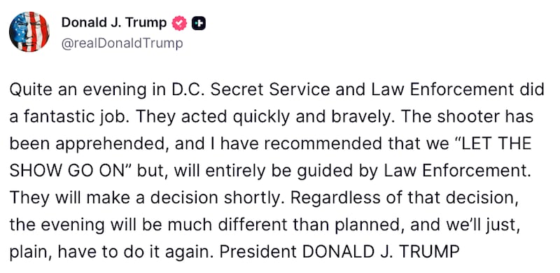 Donald Trump Truth Social post reads: "Quite an evening in D.C. Secret Service and Law Enforcement did a fantastic job. They acted quickly and bravely. The shooter has been apprehended, and I have recommended that we “LET THE SHOW GO ON” but, will entirely be guided by Law Enforcement. They will make a decision shortly. Regardless of that decision, the evening will be much different than planned, and we’ll just, plain, have to do it again. President DONALD J. TRUMP"