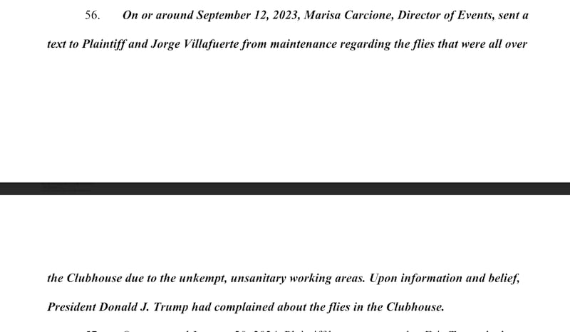 On or around September 12, 2023, Marisa Carcione, Director of Events, sent a
text to Plaintiff and Jorge Villafuerte from maintenance regarding the flies that were all over
1:03
the Clubhouse due to the unkempt, unsanitary working areas. Upon information and belief,
President Donald J. Trump had complained about the flies in the Clubhouse.