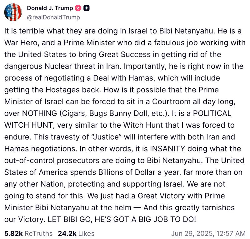 Snapshot of Trump Truth Social post that reads: "It is terrible what they are doing in Israel to Bibi Netanyahu. He is a War Hero, and a Prime Minister who did a fabulous job working with the United States to bring Great Success in getting rid of the dangerous Nuclear threat in Iran. Importantly, he is right now in the process of negotiating a Deal with Hamas, which will include getting the Hostages back. How is it possible that the Prime Minister of Israel can be forced to sit in a Courtroom all day long, over NOTHING (Cigars, Bugs Bunny Doll, etc.). It is a POLITICAL WITCH HUNT, very similar to the Witch Hunt that I was forced to endure. This travesty of “Justice” will interfere with both Iran and Hamas negotiations. In other words, it is INSANITY doing what the out-of-control prosecutors are doing to Bibi Netanyahu. The United States of America spends Billions of Dollar a year, far more than on any other Nation, protecting and supporting Israel. We are not going to stand for this. We just had a Great Victory with Prime Minister Bibi Netanyahu at the helm — And this greatly tarnishes our Victory. LET BIBI GO, HE’S GOT A BIG JOB TO DO!"