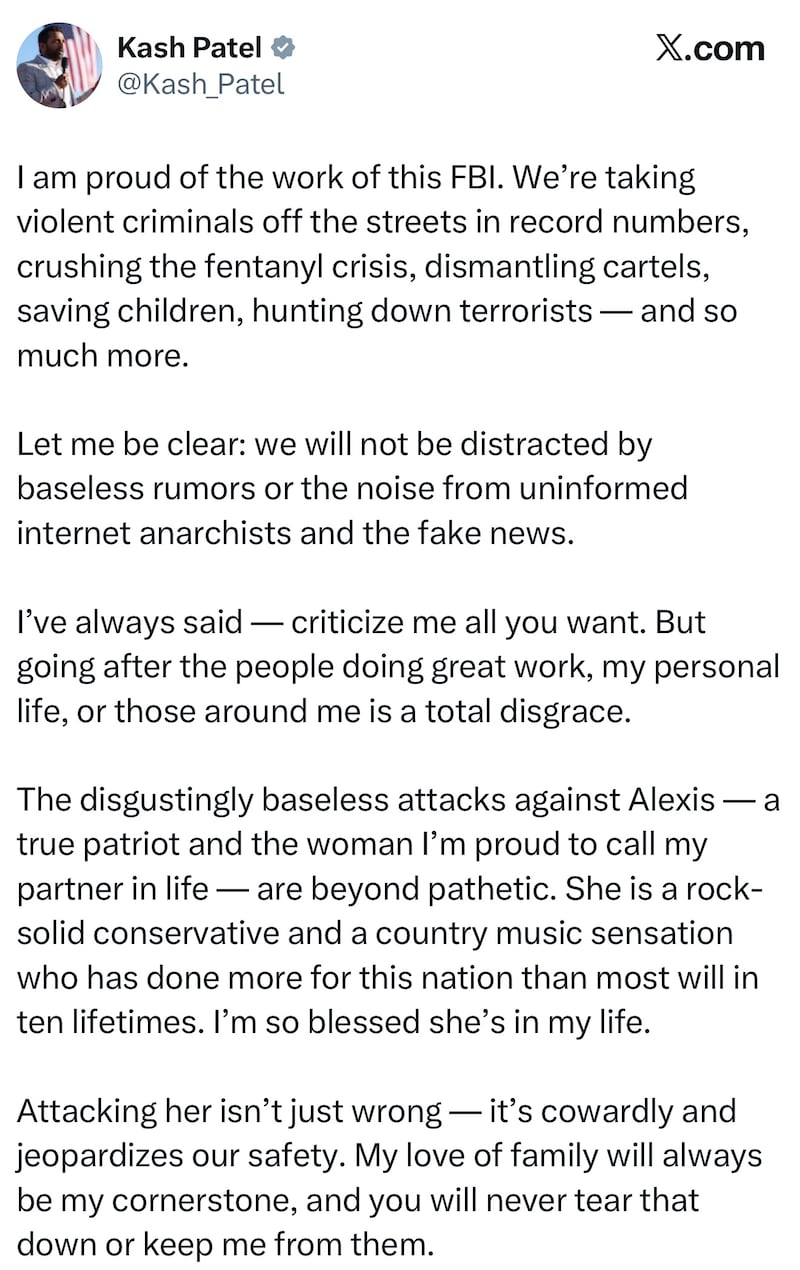 I am proud of the work of this FBI. We’re taking violent criminals off the streets in record numbers, crushing the fentanyl crisis, dismantling cartels, saving children, hunting down terrorists — and so much more.

Let me be clear: we will not be distracted by baseless rumors or the noise from uninformed internet anarchists and the fake news.

I’ve always said — criticize me all you want. But going after the people doing great work, my personal life, or those around me is a total disgrace.

The disgustingly baseless attacks against Alexis — a true patriot and the woman I’m proud to call my partner in life — are beyond pathetic. She is a rock-solid conservative and a country music sensation who has done more for this nation than most will in ten lifetimes. I’m so blessed she’s in my life. 

Attacking her isn’t just wrong — it’s cowardly and jeopardizes our safety. My love of family will always be my cornerstone, and you will never tear that down or keep me from them.