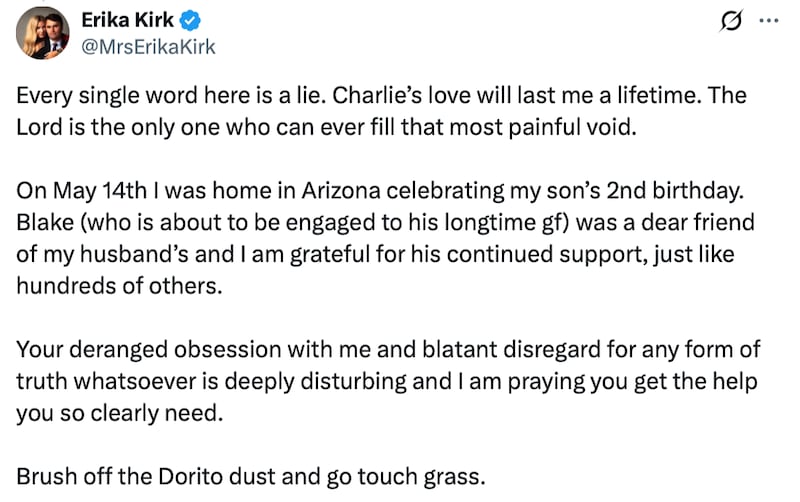 Erika Kirk post on X reads: "Every single word here is a lie. Charlie’s love will last me a lifetime. The Lord is the only one who can ever fill that most painful void. On May 14th I was home in Arizona celebrating my son’s 2nd birthday. Blake (who is about to be engaged to his longtime gf) was a dear friend of my husband’s and I am grateful for his continued support, just like hundreds of others. Your deranged obsession with me and blatant disregard for any form of truth whatsoever is deeply disturbing and I am praying you get the help you so clearly need. Brush off the Dorito dust and go touch grass."