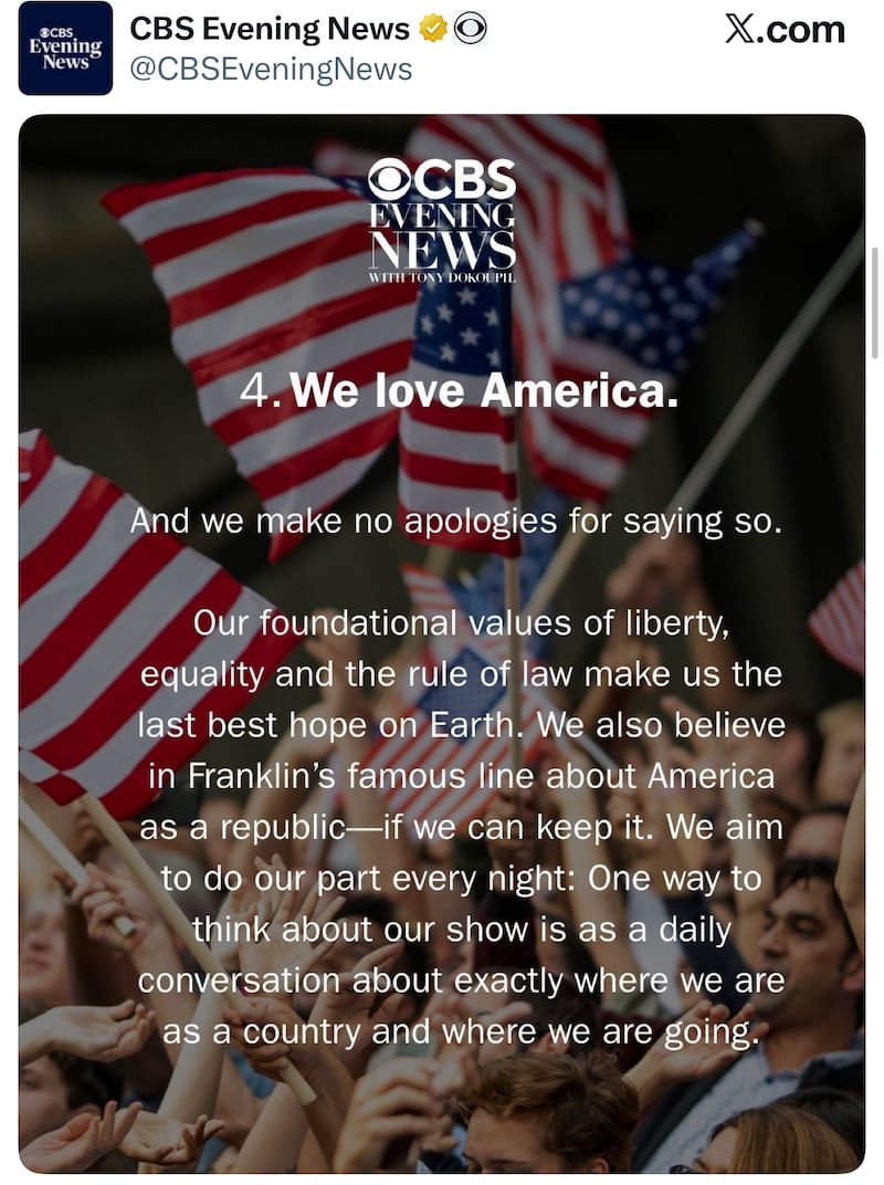 CBS Evening News with Tony Dokoupil. 4. We love America. And we make no apology for saying so. Our foundational values of liberty, equality and the rule of law make us the last best hope on Earth. We also believe in Franklin's famous line about America as a republic—if we can keep it. We aim to do our part every night: One way to think about our show is as a daily conversation about exactly where were are as a country and where we are going.