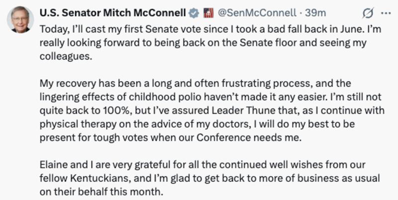 U.S. Senator Mitch McConnell

@SenMcConnell
·
40m
Today, I’ll cast my first Senate vote since I took a bad fall back in June. I’m really looking forward to being back on the Senate floor and seeing my colleagues.

My recovery has been a long and often frustrating process, and the lingering effects of childhood polio haven’t made it any easier. I’m still not quite back to 100%, but I’ve assured Leader Thune that, as I continue with physical therapy on the advice of my doctors, I will do my best to be present for tough votes when our Conference needs me.

Elaine and I are very grateful for all the continued well wishes from our fellow Kentuckians, and I’m glad to get back to more of business as usual on their behalf this month.